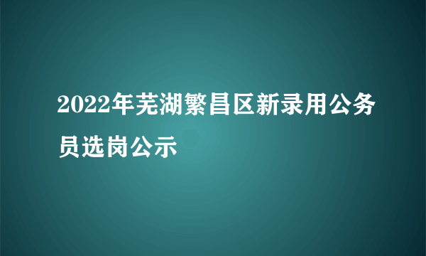 2022年芜湖繁昌区新录用公务员选岗公示