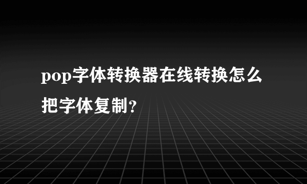 pop字体转换器在线转换怎么把字体复制？