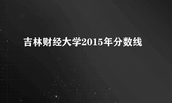 吉林财经大学2015年分数线