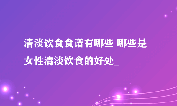 清淡饮食食谱有哪些 哪些是女性清淡饮食的好处_