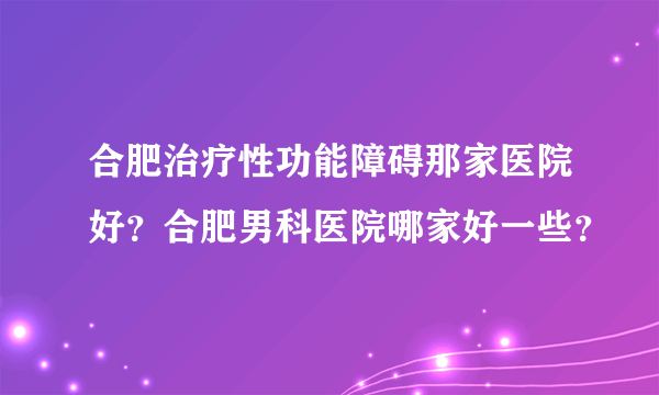 合肥治疗性功能障碍那家医院好？合肥男科医院哪家好一些？