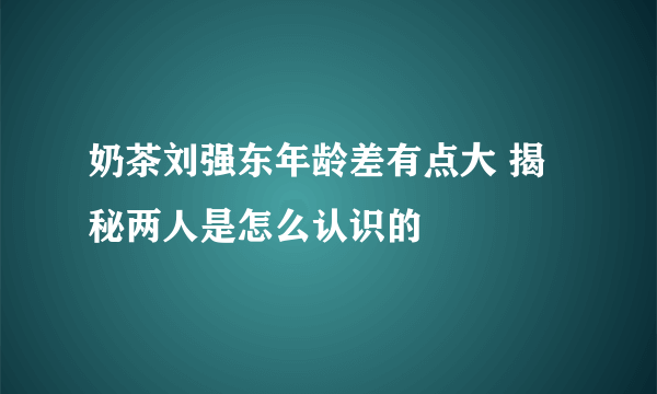 奶茶刘强东年龄差有点大 揭秘两人是怎么认识的