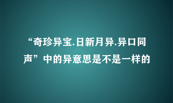 “奇珍异宝.日新月异.异口同声”中的异意思是不是一样的