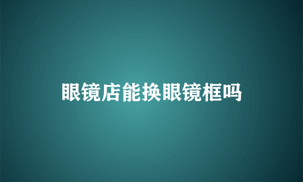 眼镜店能换眼镜框吗