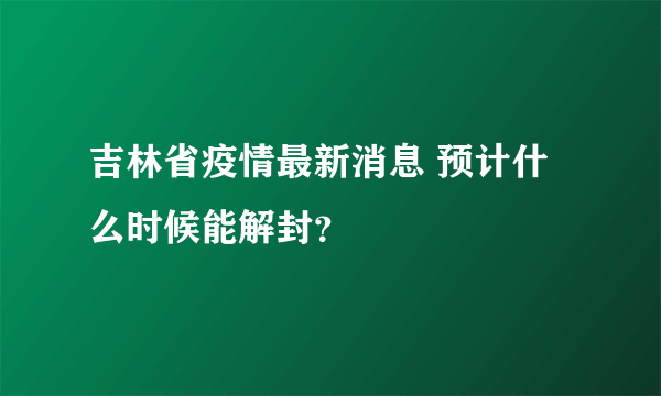 吉林省疫情最新消息 预计什么时候能解封？