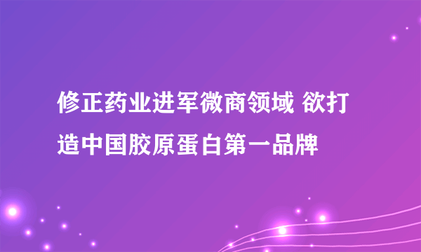 修正药业进军微商领域 欲打造中国胶原蛋白第一品牌