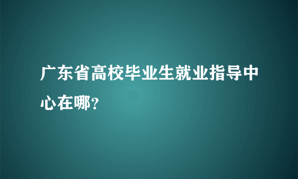 广东省高校毕业生就业指导中心在哪？