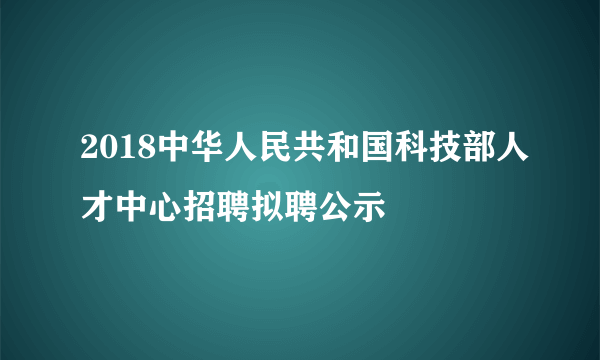 2018中华人民共和国科技部人才中心招聘拟聘公示