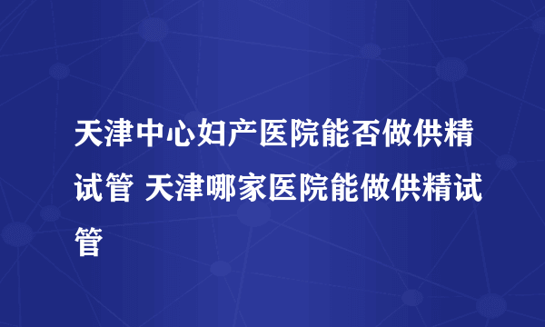 天津中心妇产医院能否做供精试管 天津哪家医院能做供精试管