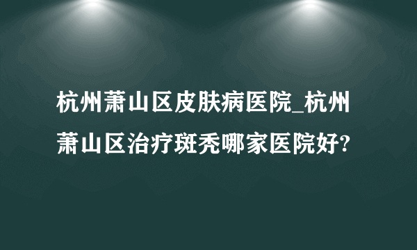 杭州萧山区皮肤病医院_杭州萧山区治疗斑秃哪家医院好?