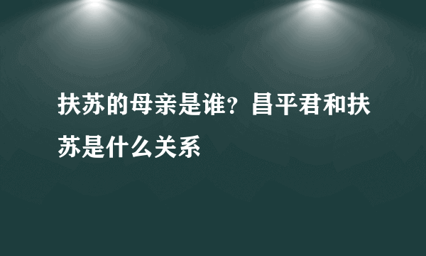 扶苏的母亲是谁？昌平君和扶苏是什么关系