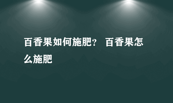 百香果如何施肥？ 百香果怎么施肥