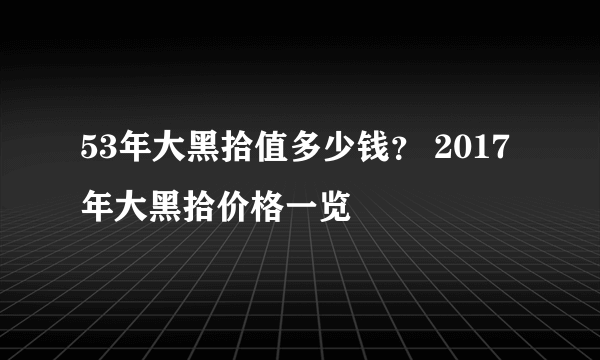 53年大黑拾值多少钱？ 2017年大黑拾价格一览