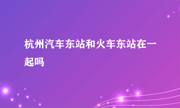 杭州汽车东站和火车东站在一起吗