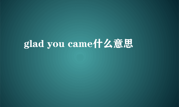 glad you came什么意思