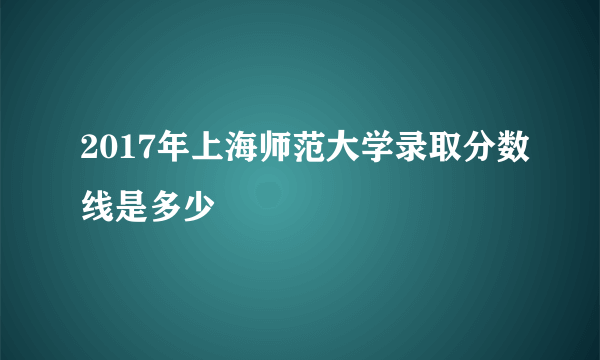 2017年上海师范大学录取分数线是多少