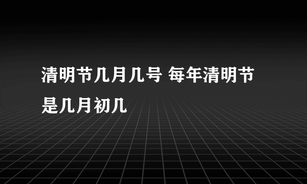 清明节几月几号 每年清明节是几月初几