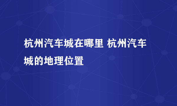 杭州汽车城在哪里 杭州汽车城的地理位置