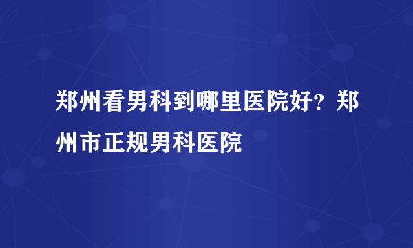 郑州看男科到哪里医院好？郑州市正规男科医院