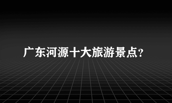 广东河源十大旅游景点？