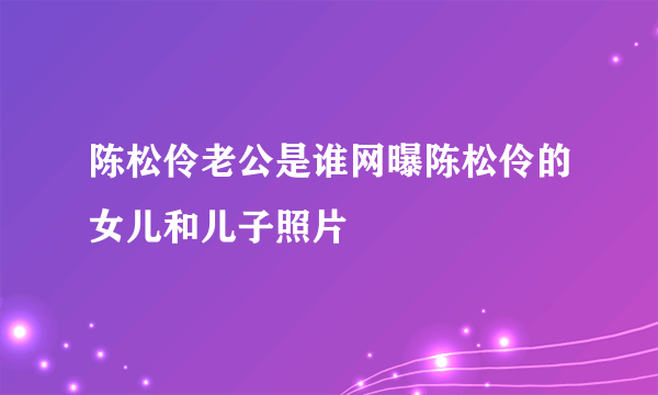 陈松伶老公是谁网曝陈松伶的女儿和儿子照片