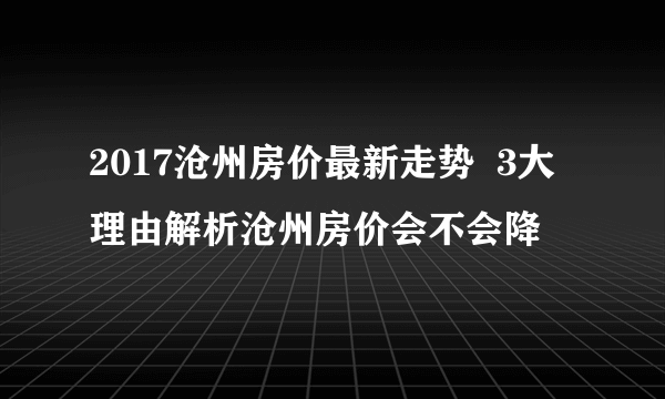 2017沧州房价最新走势  3大理由解析沧州房价会不会降