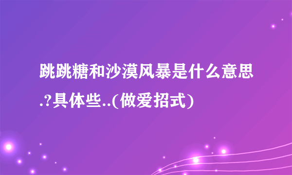 跳跳糖和沙漠风暴是什么意思.?具体些..(做爱招式)