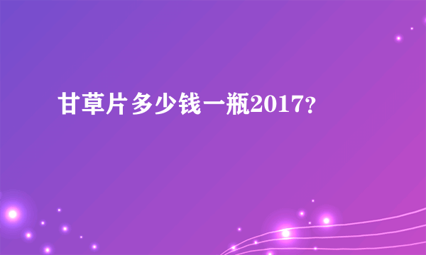 甘草片多少钱一瓶2017？