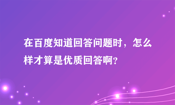 在百度知道回答问题时，怎么样才算是优质回答啊？