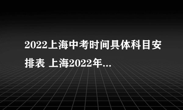 2022上海中考时间具体科目安排表 上海2022年中考考哪些科目