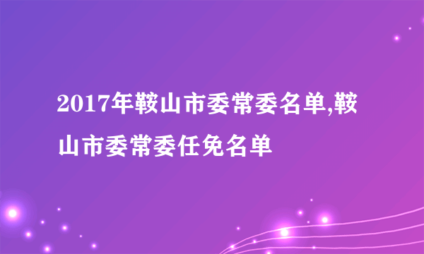 2017年鞍山市委常委名单,鞍山市委常委任免名单