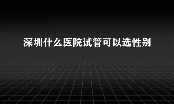 深圳什么医院试管可以选性别