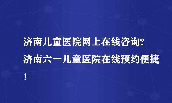 济南儿童医院网上在线咨询?济南六一儿童医院在线预约便捷！