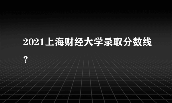 2021上海财经大学录取分数线？