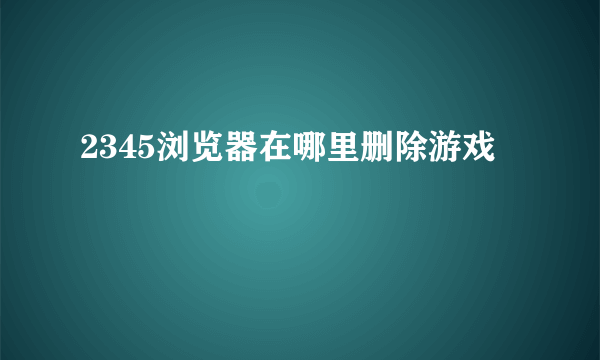 2345浏览器在哪里删除游戏