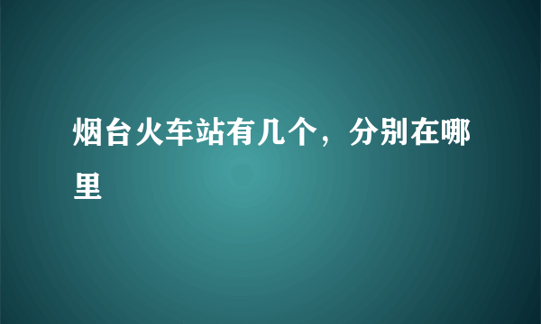 烟台火车站有几个，分别在哪里