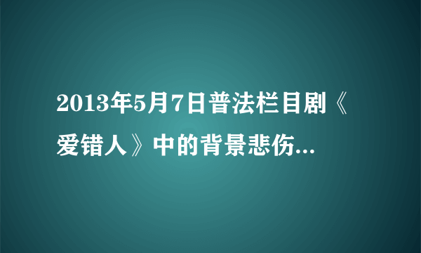 2013年5月7日普法栏目剧《爱错人》中的背景悲伤歌曲是？