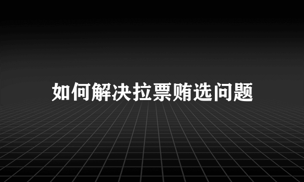 如何解决拉票贿选问题