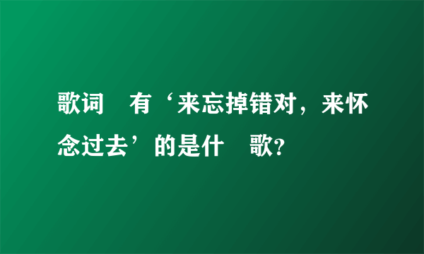 歌词裏有‘来忘掉错对，来怀念过去’的是什麼歌？