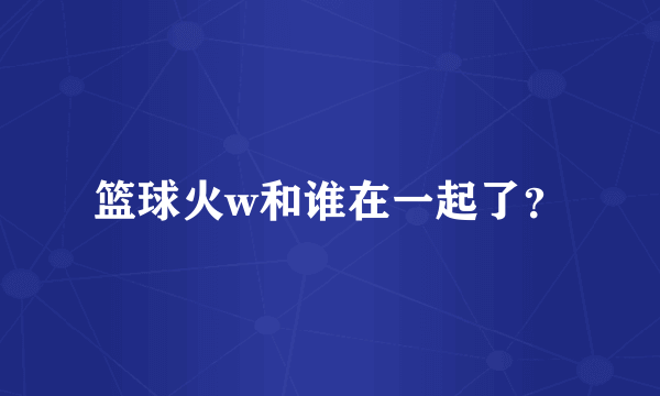 篮球火w和谁在一起了？