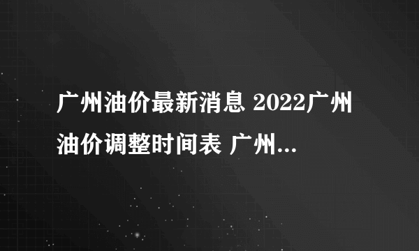 广州油价最新消息 2022广州油价调整时间表 广州油价查询