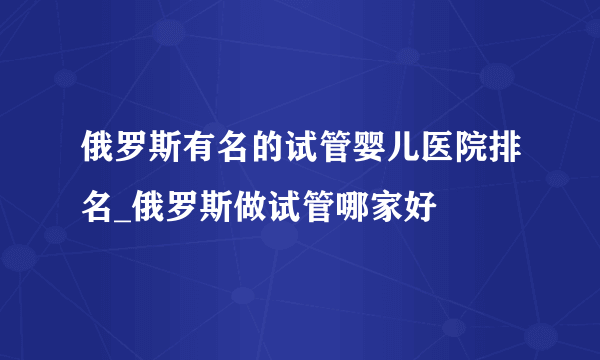 俄罗斯有名的试管婴儿医院排名_俄罗斯做试管哪家好