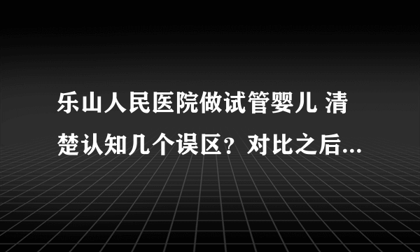 乐山人民医院做试管婴儿 清楚认知几个误区？对比之后我的选择是......