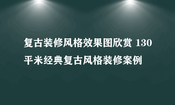 复古装修风格效果图欣赏 130平米经典复古风格装修案例