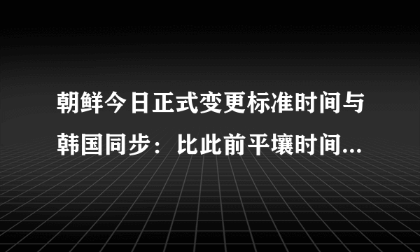 朝鲜今日正式变更标准时间与韩国同步：比此前平壤时间提前30分钟