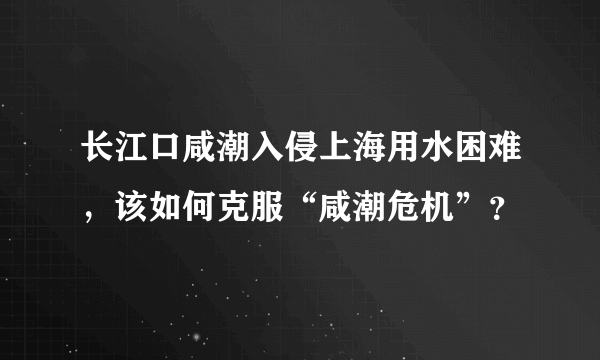 长江口咸潮入侵上海用水困难，该如何克服“咸潮危机”？