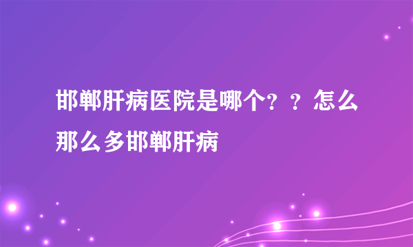 邯郸肝病医院是哪个？？怎么那么多邯郸肝病