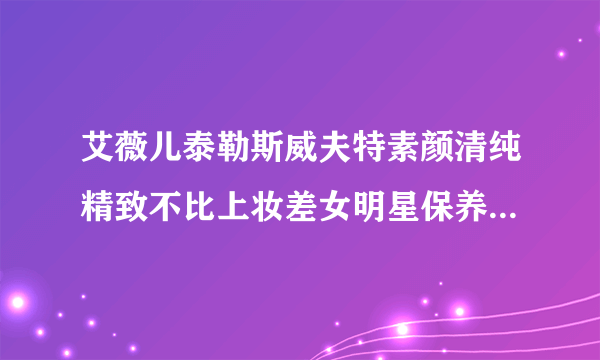 艾薇儿泰勒斯威夫特素颜清纯精致不比上妆差女明星保养皮肤方法大公开