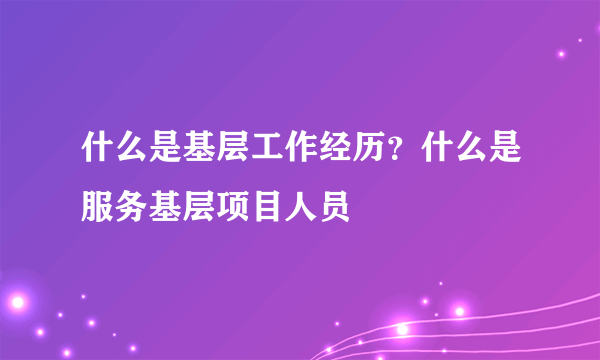 什么是基层工作经历？什么是服务基层项目人员