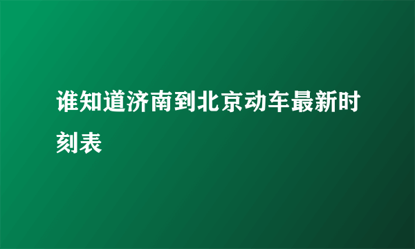 谁知道济南到北京动车最新时刻表